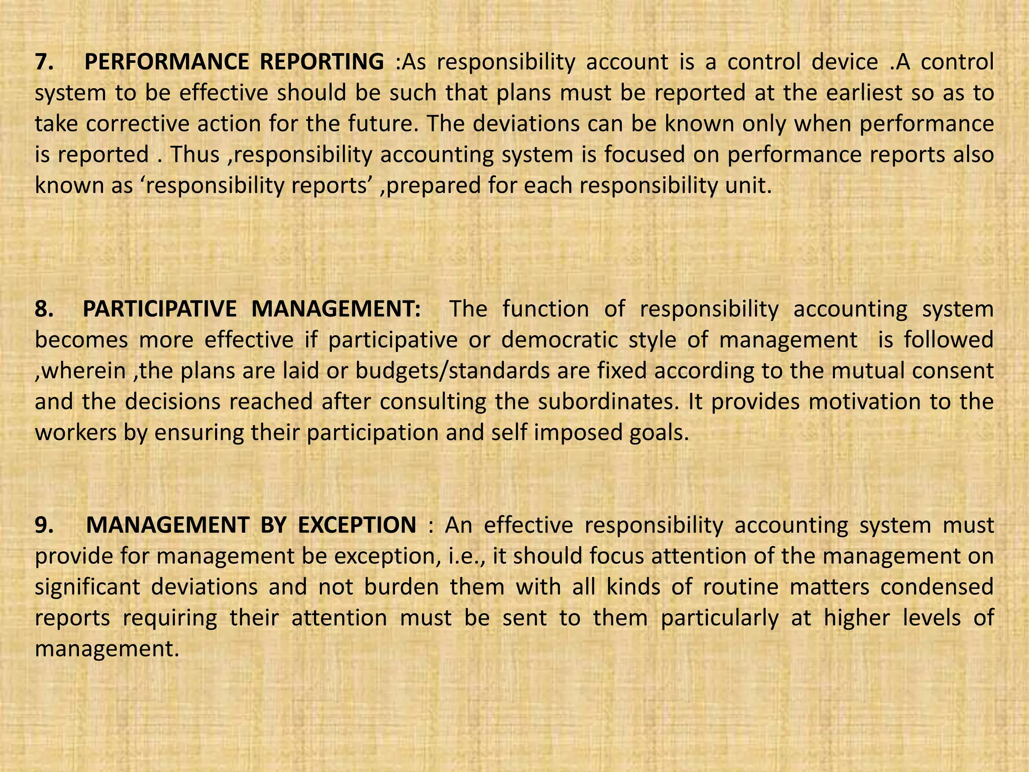 7. PERFORMANCE REPORTING :As responsibility account is a control device .A control
system to be effective should be such that plans must be reported at the earliest so as to
take corrective action for the future. The deviations can be known only when performance
is reported . Thus ,responsibility accounting system is focused on performance reports also
known as ‘responsibility reports’ ,prepared for each responsibility unit.
8. PARTICIPATIVE MANAGEMENT: The function of responsibility accounting system
becomes more effective if participative or democratic style of management is followed
,wherein ,the plans are laid or budgets/standards are fixed according to the mutual consent
and the decisions reached after consulting the subordinates. It provides motivation to the
workers by ensuring their participation and self imposed goals.
9. MANAGEMENT BY EXCEPTION : An effective responsibility accounting system must
provide for management be exception, i.e., it should focus attention of the management on
significant deviations and not burden them with all kinds of routine matters condensed
reports requiring their attention must be sent to them particularly at higher levels of
management.
 