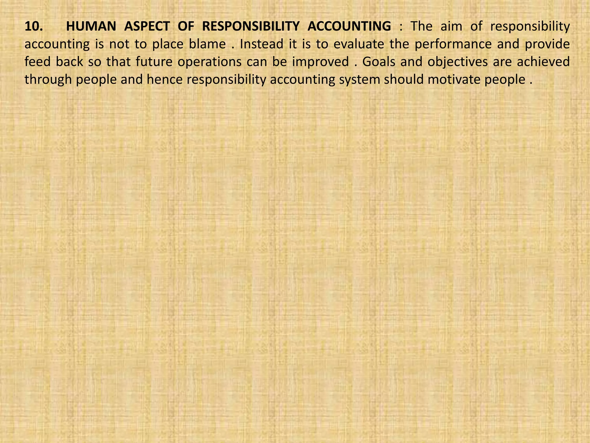 10. HUMAN ASPECT OF RESPONSIBILITY ACCOUNTING : The aim of responsibility
accounting is not to place blame . Instead it is to evaluate the performance and provide
feed back so that future operations can be improved . Goals and objectives are achieved
through people and hence responsibility accounting system should motivate people .
 