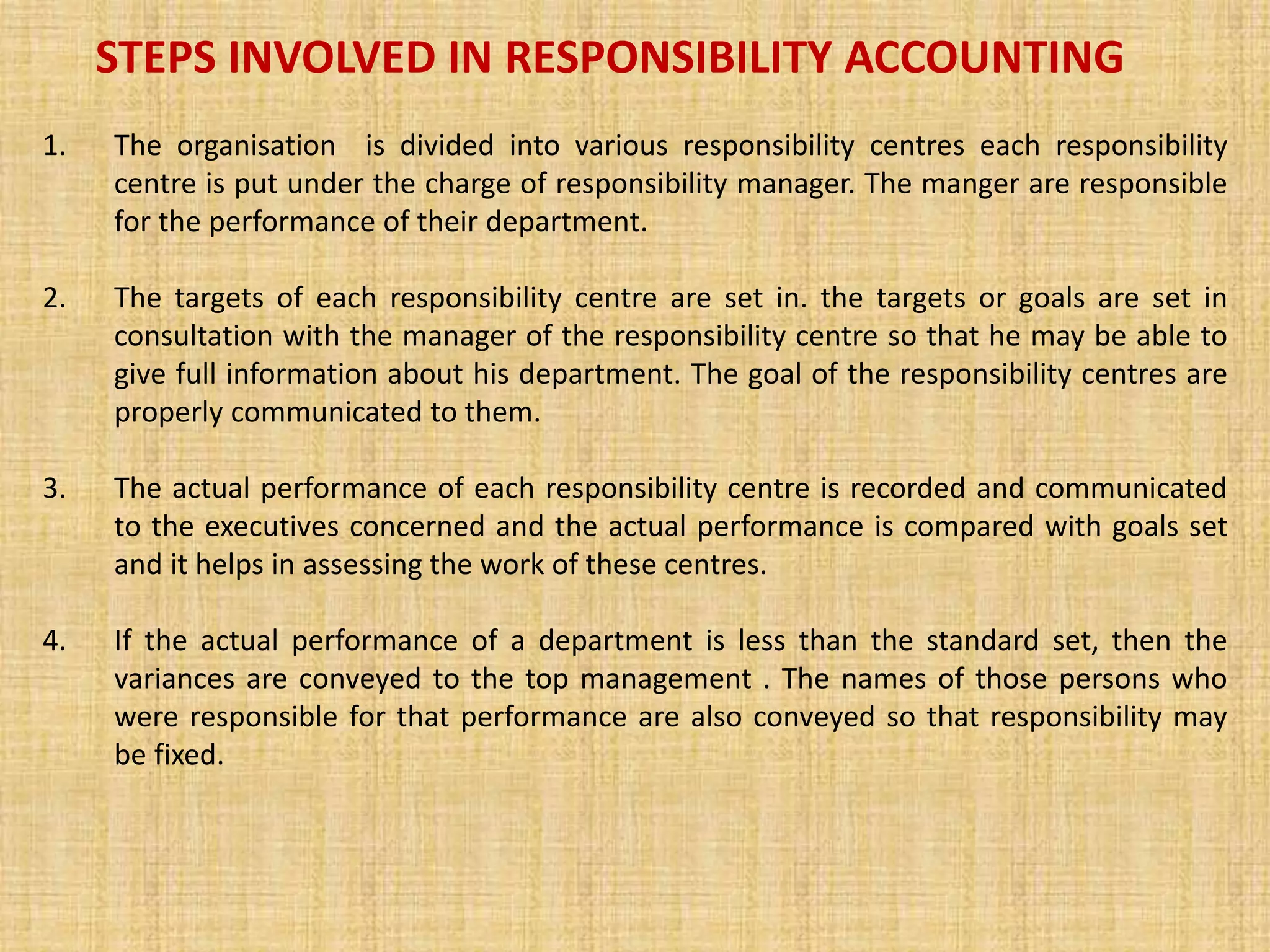 STEPS INVOLVED IN RESPONSIBILITY ACCOUNTING
1. The organisation is divided into various responsibility centres each responsibility
centre is put under the charge of responsibility manager. The manger are responsible
for the performance of their department.
2. The targets of each responsibility centre are set in. the targets or goals are set in
consultation with the manager of the responsibility centre so that he may be able to
give full information about his department. The goal of the responsibility centres are
properly communicated to them.
3. The actual performance of each responsibility centre is recorded and communicated
to the executives concerned and the actual performance is compared with goals set
and it helps in assessing the work of these centres.
4. If the actual performance of a department is less than the standard set, then the
variances are conveyed to the top management . The names of those persons who
were responsible for that performance are also conveyed so that responsibility may
be fixed.
 