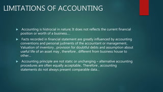 LIMITATIONS OF ACCOUNTING
 Accounting is histrocial in nature; It does not reflects the current financial
position or worth of a business….
 Facts recorded in financial statement are greatly influenced by accounting
conventions and personal judments of the accountant or management..
Valuation of inventory , provision for doubtful debts and assumption about
useful life of an asset may , therefore , different from business house to
other…
 Accounting principle are not static or unchanging – alternative accounting
procedures are often equally acceptable.. Therefore , accounting
statements do not always present comparable data…
 