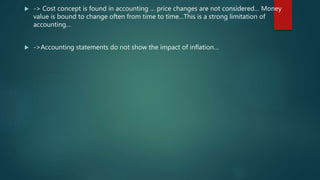  -> Cost concept is found in accounting … price changes are not considered… Money
value is bound to change often from time to time…This is a strong limitation of
accounting…
 ->Accounting statements do not show the impact of inflation…
 