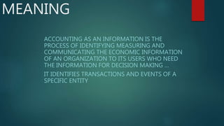 MEANING
ACCOUNTING AS AN INFORMATION IS THE
PROCESS OF IDENTIFYING MEASURING AND
COMMUNICATING THE ECONOMIC INFORMATION
OF AN ORGANIZATION TO ITS USERS WHO NEED
THE INFORMATION FOR DECISION MAKING …
IT IDENTIFIES TRANSACTIONS AND EVENTS OF A
SPECIFIC ENTITY
 