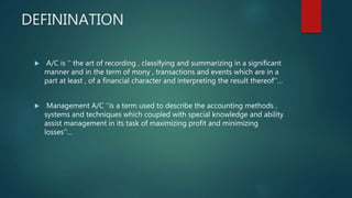 DEFININATION
 A/C is ‘’ the art of recording , classifying and summarizing in a significant
manner and in the term of mony , transactions and events which are in a
part at least , of a financial character and interpreting the result thereof’’…
 Management A/C ‘’is a term used to describe the accounting methods ,
systems and techniques which coupled with special knowledge and ability
assist management in its task of maximizing profit and minimizing
losses’’…
 