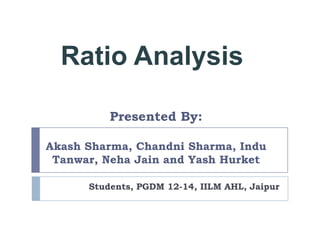 Ratio Analysis

          Presented By:

Akash Sharma, Chandni Sharma, Indu
 Tanwar, Neha Jain and Yash Hurket

      Students, PGDM 12-14, IILM AHL, Jaipur
 