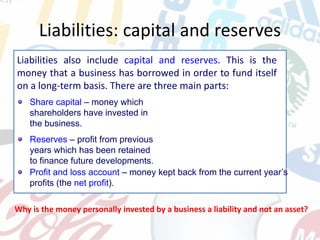 Liabilities: capital and reserves
Liabilities also include capital and reserves. This is the
money that a business has borrowed in order to fund itself
on a long-term basis. There are three main parts:
Why is the money personally invested by a business a liability and not an asset?
Share capital – money which
shareholders have invested in
the business.
Reserves – profit from previous
years which has been retained
to finance future developments.
Profit and loss account – money kept back from the current year’s
profits (the net profit).
 