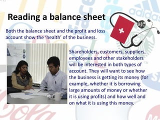 Both the balance sheet and the profit and loss
account show the ‘health’ of the business.
Shareholders, customers, suppliers,
employees and other stakeholders
will be interested in both types of
account. They will want to see how
the business is getting its money (for
example, whether it is borrowing
large amounts of money or whether
it is using profits) and how well and
on what it is using this money.
Reading a balance sheet
 