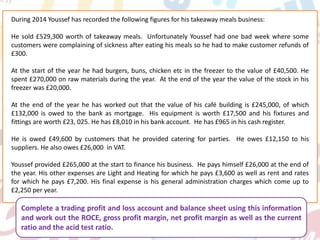 During 2014 Youssef has recorded the following figures for his takeaway meals business:
He sold £529,300 worth of takeaway meals. Unfortunately Youssef had one bad week where some
customers were complaining of sickness after eating his meals so he had to make customer refunds of
£300.
At the start of the year he had burgers, buns, chicken etc in the freezer to the value of £40,500. He
spent £270,000 on raw materials during the year. At the end of the year the value of the stock in his
freezer was £20,000.
At the end of the year he has worked out that the value of his café building is £245,000, of which
£132,000 is owed to the bank as mortgage. His equipment is worth £17,500 and his fixtures and
fittings are worth £23, 025. He has £8,010 in his bank account. He has £965 in his cash register.
He is owed £49,600 by customers that he provided catering for parties. He owes £12,150 to his
suppliers. He also owes £26,000 in VAT.
Youssef provided £265,000 at the start to finance his business. He pays himself £26,000 at the end of
the year. His other expenses are Light and Heating for which he pays £3,600 as well as rent and rates
for which he pays £7,200. His final expense is his general administration charges which come up to
£2,250 per year.
Complete a trading profit and loss account and balance sheet using this information
and work out the ROCE, gross profit margin, net profit margin as well as the current
ratio and the acid test ratio.
 