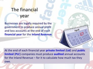 The financial
year
Businesses are legally required by the
government to produce annual profit
and loss accounts at the end of each
financial year for the Inland Revenue.
At the end of each financial year private limited (Ltd) and public
limited (PLC) companies must produce audited annual accounts
for the Inland Revenue – for it to calculate how much tax they
owe.
 