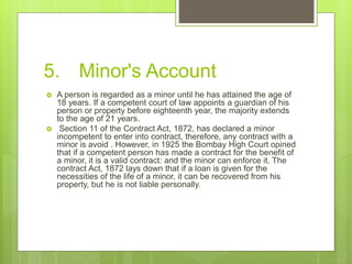 5. Minor's Account
 A person is regarded as a minor until he has attained the age of
18 years. If a competent court of law appoints a guardian of his
person or property before eighteenth year, the majority extends
to the age of 21 years.
 Section 11 of the Contract Act, 1872, has declared a minor
incompetent to enter into contract, therefore, any contract with a
minor is avoid . However, in 1925 the Bombay High Court opined
that if a competent person has made a contract for the benefit of
a minor, it is a valid contract: and the minor can enforce it. The
contract Act, 1872 lays down that if a loan is given for the
necessities of the life of a minor, it can be recovered from his
property, but he is not liable personally.
 