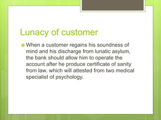 Lunacy of customer
 When a customer regains his soundness of
mind and his discharge from lunatic asylum,
the bank should allow him to operate the
account after he produce certificate of sanity
from law. which will attested from two medical
specialist of psychology.
 