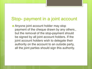 Stop- payment in a joint account
 Anyone joint account holder may stop
payment of the cheque drawn by any others.,
but the removal of the stop-payment should
be signed by all joint account holders. If the
joint account holders wish to delegate their
authority on the account to an outside party,
all the joint parties should sign this authority.
 
