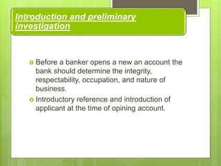 Introduction and preliminary
investigation
 Before a banker opens a new an account the
bank should determine the integrity,
respectability, occupation, and nature of
business.
 Introductory reference and introduction of
applicant at the time of opining account.
 