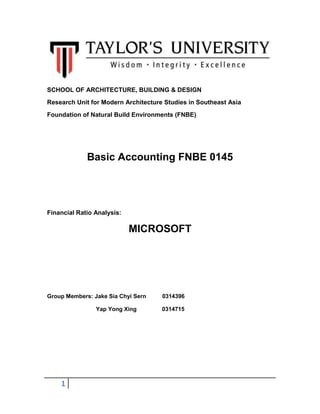 SCHOOL OF ARCHITECTURE, BUILDING & DESIGN
Research Unit for Modern Architecture Studies in Southeast Asia
Foundation of Natural Build Environments (FNBE)

Basic Accounting FNBE 0145

Financial Ratio Analysis:

MICROSOFT

Group Members: Jake Sia Chyi Sern
Yap Yong Xing

1

0314396
0314715

 