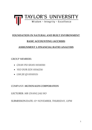 1 
FOUNDATION IN NATURAL AND BUILT ENVIRONMENT 
BASIC ACCOUNTING (ACC30205) 
ASSIGNMENT 1: FINANCIAL RATIO ANALYSIS 
GROUP MEMBERS: 
 CHAN PEI SHAN (0318350) 
 YEO DOR EEN (0316224) 
 LIM JIE QI (0318313) 
COMPANY: MCDONALDS CORPORATION 
LECTURER: MR CHANG JAU HO 
SUBMISSION DATE: 13th NOVEMBER, THURSDAY, 12PM 
 