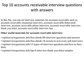 Top 10 accounts receivable interview questions 
with answers 
In this file, you can ref interview materials for accounts receivable such as, 
accounts receivable situational interview, accounts receivable behavioral 
interview, accounts receivable phone interview, accounts receivable interview 
thank you letter, accounts receivable interview tips … 
Other useful materials for accounts receivable interview: 
• topinterviewquestions.info/free-ebook-80-interview-questions-and-answers 
• topinterviewquestions.info/free-ebook-18-secrets-to-win-every-job-interviews 
• topinterviewquestions.info/13-types-of-interview-questions-and-how-to-face-them 
• topinterviewquestions.info/top-8-interview-thank-you-letter-samples 
 