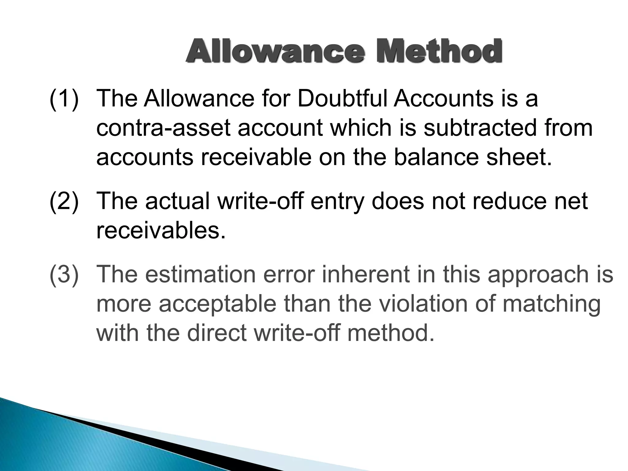 (1) The Allowance for Doubtful Accounts is a
contra-asset account which is subtracted from
accounts receivable on the balance sheet.
(2) The actual write-off entry does not reduce net
receivables.
(3) The estimation error inherent in this approach is
more acceptable than the violation of matching
with the direct write-off method.
Allowance Method
 