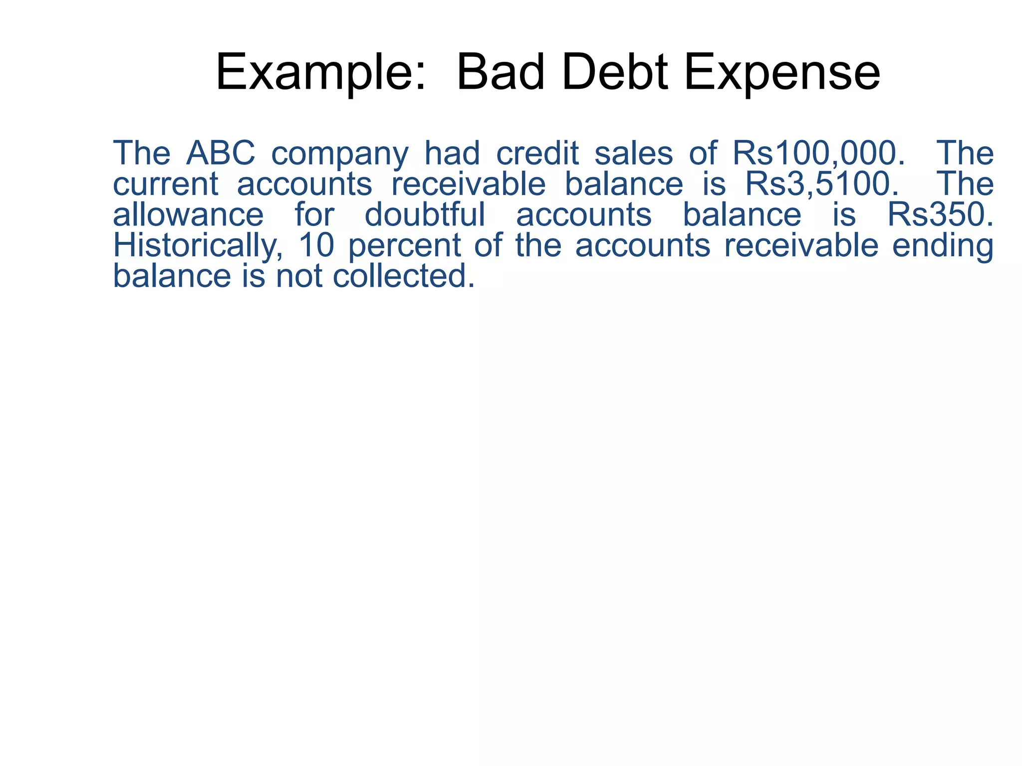 Example: Bad Debt Expense
The ABC company had credit sales of Rs100,000. The
current accounts receivable balance is Rs3,5100. The
allowance for doubtful accounts balance is Rs350.
Historically, 10 percent of the accounts receivable ending
balance is not collected.
 
