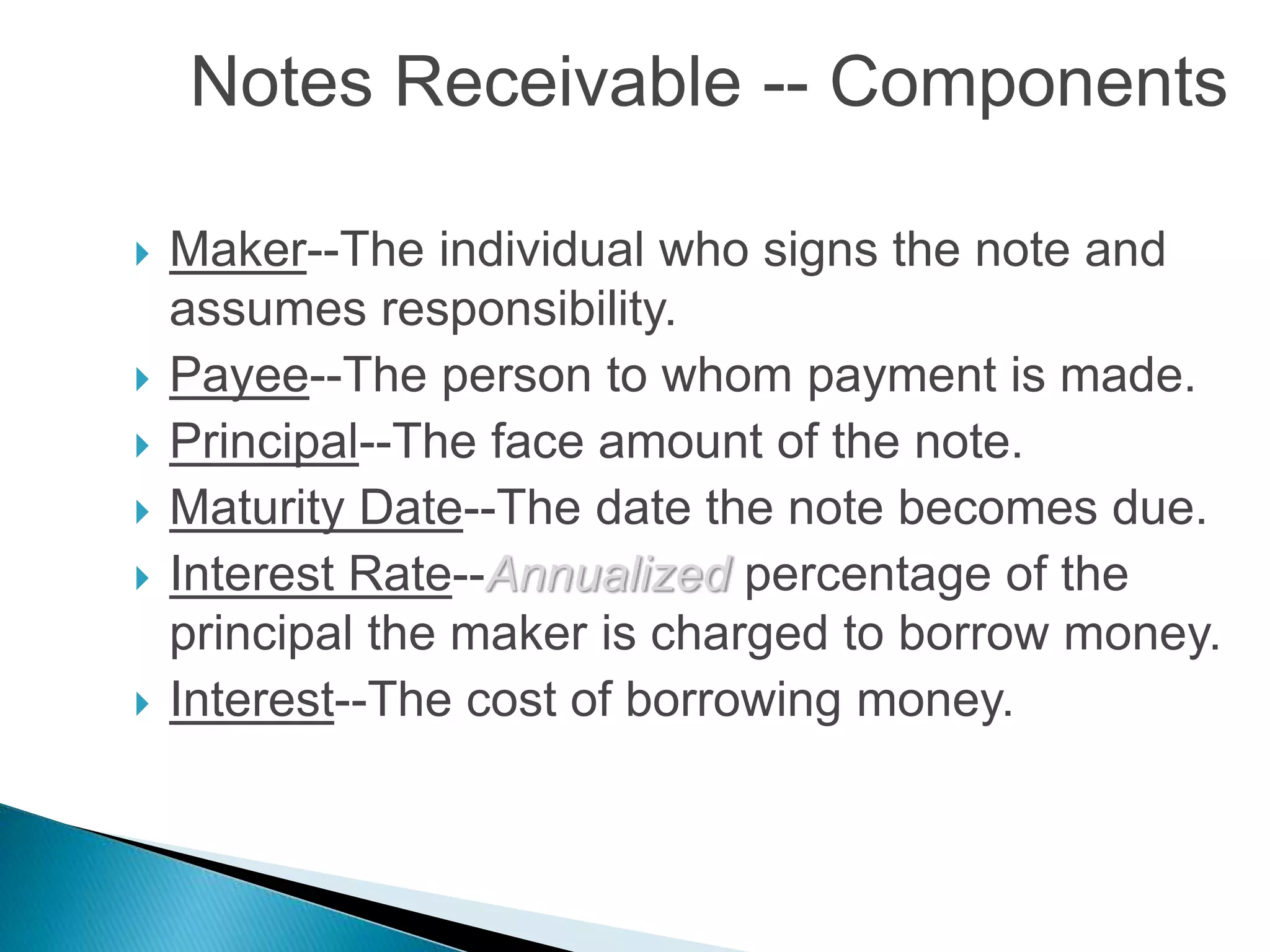  Maker--The individual who signs the note and
assumes responsibility.
 Payee--The person to whom payment is made.
 Principal--The face amount of the note.
 Maturity Date--The date the note becomes due.
 Interest Rate--Annualized percentage of the
principal the maker is charged to borrow money.
 Interest--The cost of borrowing money.
Notes Receivable -- Components
 