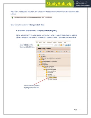 Page | 11
Press Enter and Save the document. We will receive the document number for created customer at the
bottom.
Now, Create the customer in Company Code Data:
2. Customer Master Data – Company Code Data (FD01)
PATH: SAP EASY ACCESS -> SAP MENU -> LOGISTICS -> SALES AND DISTRIBUTION -> MASTER
DATA -> BUSINESS PARTNER -> CUSTOMER -> CREATE -> VD01 - SALES AND DISTRIBUTION
 
