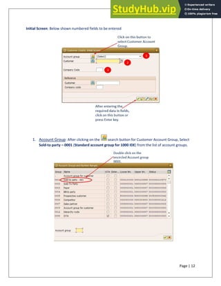 Page | 12
Initial Screen: Below shown numbered fields to be entered
1. Account Group: After clicking on the search button for Customer Account Group, Select
Sold-to party – 0001 (Standard account group for 1000 IDE) from the list of account groups.
 