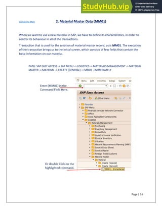 Page | 16
Go back to Main 2. Material Master Data (MM01)
When we want to use a new material in SAP, we have to define its characteristics, in order to
control its behaviour in all of the transactions.
Transaction that is used for the creation of material master record, as is MM01. The execution
of the transaction brings us to the initial screen, which consists of few fields that contain the
basic information on our material.
PATH: SAP EASY ACCESS -> SAP MENU -> LOGISTICS -> MATERIALS MANAGEMENT -> MATERIAL
MASTER -> MATERIAL -> CREATE (GENERAL) -> MM01 - IMMEDIATELY
 
