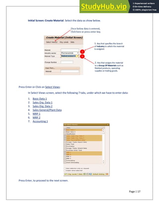 Page | 17
Initial Screen: Create Material. Select the data as show below.
Press Enter or Click on Select Views:
In Select Views screen, select the following 7 tabs, under which we have to enter data:
1. Basic Data 1
2. Sales Org. Data 1
3. Sales Org. Data 2
4. Sales General/Plant Data
5. MRP 1
6. MRP 2
7. Accounting 1
Press Enter, to proceed to the next screen.
 