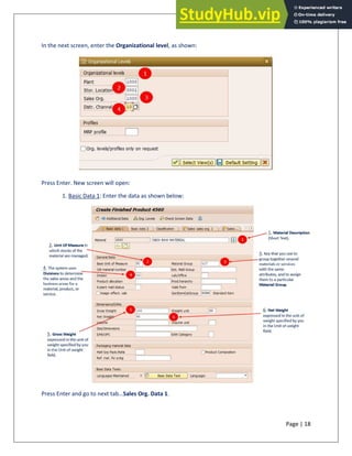Page | 18
In the next screen, enter the Organizational level, as shown:
Press Enter. New screen will open:
1. Basic Data 1: Enter the data as shown below:
Press Enter and go to next tab…Sales Org. Data 1.
 