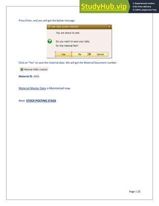 Page | 22
Press Enter, and you will get the below message:
Click on “Yes” to save the material data. We will get the Material Document number.
Material ID: 4565
Material Master Data is Maintained now.
Next: STOCK POSTING STAGE
 