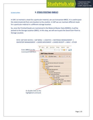 Page | 23
Go back to Main 3. STOCK POSTING (MB1C)
In SAP, to maintain a stock for a particular material, we use transaction MB1C. It is used to post
the stock (material) from one location to the another. In SAP we can maintain different stock
for a particular material in a different storage location.
So, once the Finished Goods are maintained in the Material Master Data (MM01), it will be
posted to the Storage Location (0001). In this step, we will see to post the Stock from Plant to
Storage Location.
PATH: SAP EASY ACCESS -> SAP MENU -> LOGISTICS -> MATERIALS MANAGEMENT ->
INVENTORY MANAGEMENT -> GOODS MOVEMENT -> GOODS RECEIPT -> MB1C – OTHER
 