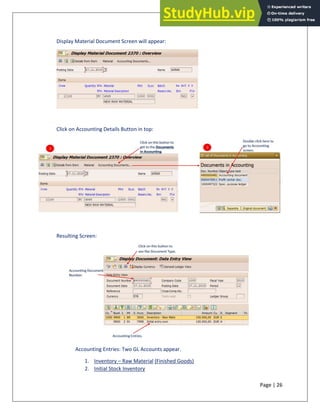 Page | 26
Display Material Document Screen will appear:
Click on Accounting Details Button in top:
Resulting Screen:
Accounting Entries: Two GL Accounts appear.
1. Inventory – Raw Material (Finished Goods)
2. Initial Stock Inventory
 