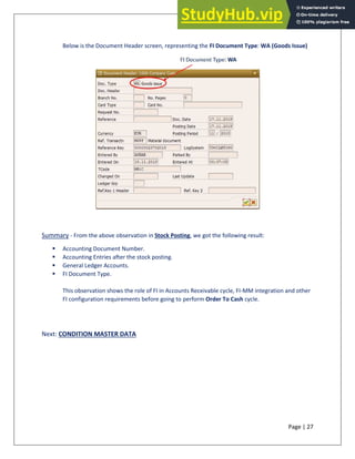 Page | 27
Below is the Document Header screen, representing the FI Document Type: WA (Goods Issue)
Summary - From the above observation in Stock Posting, we got the following result:
▪ Accounting Document Number.
▪ Accounting Entries after the stock posting.
▪ General Ledger Accounts.
▪ FI Document Type.
This observation shows the role of FI in Accounts Receivable cycle, FI-MM integration and other
FI configuration requirements before going to perform Order To Cash cycle.
Next: CONDITION MASTER DATA
 