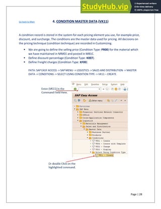 Page | 28
Go back to Main 4. CONDITION MASTER DATA (VK11)
A condition record is stored in the system for each pricing element you use, for example price,
discount, and surcharge. The conditions are the master data used for pricing. All decisions on
the pricing technique (condition technique) are recorded in Customizing.
▪ We are going to define the selling price (Condition Type: PR00) for the material which
we have maintained in MM01 and posted in MB1C.
▪ Define discount percentage (Condition Type: K007).
▪ Define Freight charges (Condition Type: KF00)
PATH: SAP EASY ACCESS -> SAP MENU -> LOGISTICS -> SALES AND DISTRIBUTION -> MASTER
DATA -> CONDITIONS -> SELECT USING CONDITION TYPE -> VK11 – CREATE.
 