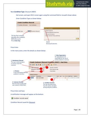 Page | 30
Next Condition Type: Discount (K007)
Exit screen, and open VK11 screen again using the command field or via path shown above.
Enter Condition Type as shown below:
Press Enter.
In the next screen, enter the details as shown below:
Press Enter and Save.
A notification message will appear at the bottom:
Condition Record saved for Discount.
 