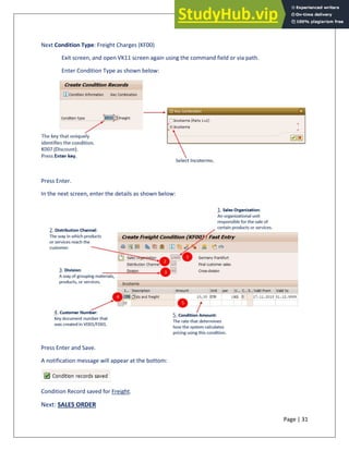 Page | 31
Next Condition Type: Freight Charges (KF00)
Exit screen, and open VK11 screen again using the command field or via path.
Enter Condition Type as shown below:
Press Enter.
In the next screen, enter the details as shown below:
Press Enter and Save.
A notification message will appear at the bottom:
Condition Record saved for Freight.
Next: SALES ORDER
 