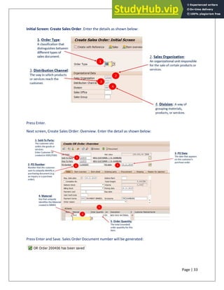 Page | 33
Initial Screen: Create Sales Order. Enter the details as shown below:
Press Enter.
Next screen, Create Sales Order: Overview. Enter the detail as shown below:
Press Enter and Save. Sales Order Document number will be generated:
 