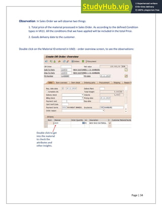 Page | 34
Observation: In Sales Order we will observe two things:
1. Total price of the material processed in Sales Order. As according to the defined Condition
types in VK11. All the conditions that we have applied will be included in the total Price.
2. Goods delivery date to the customer.
Double click on the Material ID entered in VA01 - order overview screen, to see the observations:
 