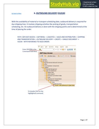 Page | 37
Go back to Main 6. OUTBOUND DELIVERY (VL01N)
With the availability of material or transport scheduling date, outbound delivery is required for
due shipping lines. It involves shipping activities like picking of goods, transportation
scheduling, etc. An outbound delivery is done with the shipping points and is determined at the
time of placing the order.
PATH: SAP EASY ACCESS -> SAP MENU -> LOGISTICS -> SALES AND DISTRIBUTION -> SHIPPING
AND TRANSPORTATION -> OUTBOUND DELIVERY -> CREATE -> SINGLE DOCUMENT ->
VL01N – WITH REFERENCE TO SALES ORDER.
 