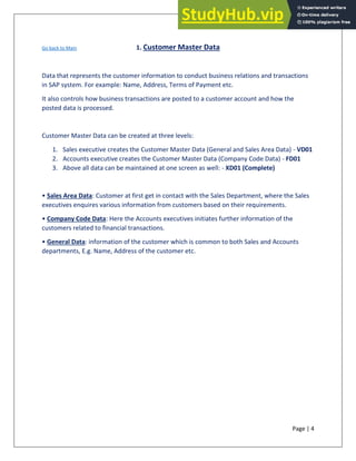 Page | 4
Go back to Main 1. Customer Master Data
Data that represents the customer information to conduct business relations and transactions
in SAP system. For example: Name, Address, Terms of Payment etc.
It also controls how business transactions are posted to a customer account and how the
posted data is processed.
Customer Master Data can be created at three levels:
1. Sales executive creates the Customer Master Data (General and Sales Area Data) - VD01
2. Accounts executive creates the Customer Master Data (Company Code Data) - FD01
3. Above all data can be maintained at one screen as well: - XD01 (Complete)
• Sales Area Data: Customer at first get in contact with the Sales Department, where the Sales
executives enquires various information from customers based on their requirements.
• Company Code Data: Here the Accounts executives initiates further information of the
customers related to financial transactions.
• General Data: information of the customer which is common to both Sales and Accounts
departments, E.g. Name, Address of the customer etc.
 