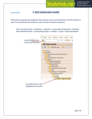 Page | 42
Go back to Main 8. POST GOODS ISSUE (VL02N)
Goods that are going to be shipped to the customer now, has to be posted in the SAP system as
well. This will indicate that finally the order has been finalized and posted.
PATH: SAP EASY ACCESS -> SAP MENU -> LOGISTICS -> SALES AND DISTRIBUTION -> SHIPPING
AND TRANSPORTATION -> OUTBOUND DELIVERY -> CHANGE -> VL02N – SINGLE DOCUMENT.
 