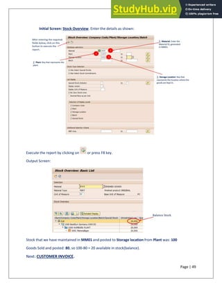 Page | 49
Initial Screen: Stock Overview. Enter the details as shown:
Execute the report by clicking on or press F8 key.
Output Screen:
Stock that we have maintained in MM01 and posted to Storage location from Plant was: 100
Goods Sold and posted: 80, so 100-80 = 20 available in stock(balance).
Next: CUSTOMER INVOICE.
 
