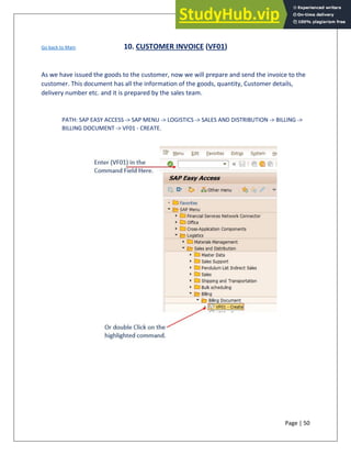 Page | 50
Go back to Main 10. CUSTOMER INVOICE (VF01)
As we have issued the goods to the customer, now we will prepare and send the invoice to the
customer. This document has all the information of the goods, quantity, Customer details,
delivery number etc. and it is prepared by the sales team.
PATH: SAP EASY ACCESS -> SAP MENU -> LOGISTICS -> SALES AND DISTRIBUTION -> BILLING ->
BILLING DOCUMENT -> VF01 - CREATE.
 