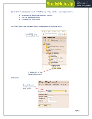 Page | 52
Observation: Invoice creation results in the following output with the Accounts department:
1. Generates the Accounting document number.
2. Post the Accounting entries.
3. Generates the FI document.
Go to VF02 screen and follow the instructions as shown in the below figure:
Next screen:
 