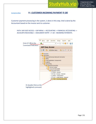 Page | 55
Go back to Main 11. CUSTOMER INCOMING PAYMENT (F-28)
Customer payment processing in the system, is done in this step. And is done by the
Accountant based on the invoice sent to customer.
PATH: SAP EASY ACCESS -> SAP MENU -> ACCOUNTING -> FINANCIAL ACCOUNTING ->
ACCOUNTS RECEIVABLE -> DOCUMENT ENTRY -> F-28 – INCOMING PAYMENTS.
 