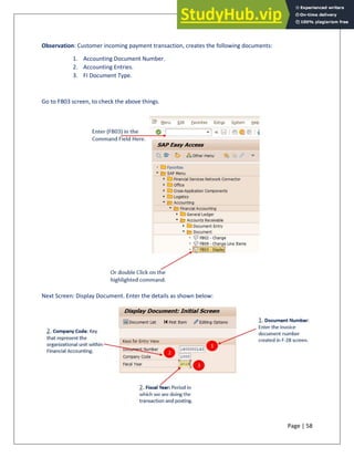 Page | 58
Observation: Customer incoming payment transaction, creates the following documents:
1. Accounting Document Number.
2. Accounting Entries.
3. FI Document Type.
Go to FB03 screen, to check the above things.
Next Screen: Display Document. Enter the details as shown below:
 