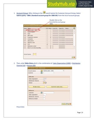 Page | 6
1. Account Group: After clicking on the search button for Customer Account Group, Select
Sold-to party – 0001 (Standard account group for 1000 IDE) from the list of account groups.
2. Then, enter Sales Area which is the combination of: Sales Organization (1000) + Distribution
Channel (10) + Division (00):
Press Enter.
 