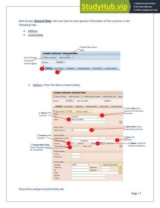 Page | 7
Next Screen, General Data: Here we have to enter general information of the customer in the
Following Tabs:
• Address
• Control Data
1. Address: Enter the data as shown below:
Press Enter and go to Control Data tab.
 