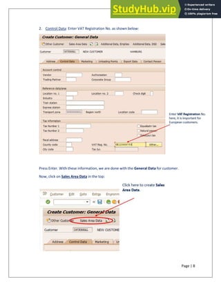 Page | 8
2. Control Data: Enter VAT Registration No. as shown below:
Press Enter. With these information, we are done with the General Data for customer.
Now, click on Sales Area Data in the top:
 