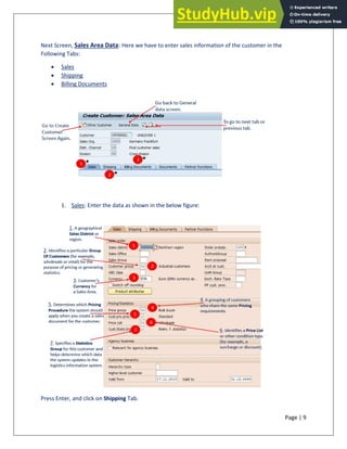Page | 9
Next Screen, Sales Area Data: Here we have to enter sales information of the customer in the
Following Tabs:
• Sales
• Shipping
• Billing Documents
1. Sales: Enter the data as shown in the below figure:
Press Enter, and click on Shipping Tab.
 