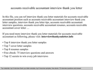 accounts receivable accountant interview thank you letter 
In this file, you can ref interview thank you letter materials for accounts receivable 
accountant position such as accounts receivable accountant interview thank you 
letter samples, interview thank you letter tips, accounts receivable accountant 
interview questions, accounts receivable accountant resumes, accounts receivable 
accountant cover letter … 
If you need more interview thank you letter materials for accounts receivable 
accountant as following, please visit: interviewthankyouletter.info 
• Top 8 interview thank you letter samples 
• Top 7 cover letter samples 
• Top 8 resumes samples 
• Free ebook: 75 interview questions and answers 
• Top 12 secrets to win every job interviews 
Top materials: top 8 interview thank you letter samples, top 8 resumes samples, free ebook: 75 interview questions and answer 
Interview questions and answers – free download/ pdf and ppt file 
 
