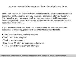 accounts receivable accountant interview thank you letter 
In this file, you can ref interview thank you letter materials for accounts receivable 
accountant position such as accounts receivable accountant interview thank you 
letter samples, interview thank you letter tips, accounts receivable accountant 
interview questions, accounts receivable accountant resumes, accounts receivable 
accountant cover letter … 
If you need more interview thank you letter materials for accounts receivable 
accountant as following, please visit: interviewthankyouletter.info 
• Top 8 interview thank you letter samples 
• Top 7 cover letter samples 
• Top 8 resumes samples 
• Free ebook: 75 interview questions and answers 
• Top 12 secrets to win every job interviews 
Top materials: top 7 interview thank you lettersamples, top 8 resumes samples, free ebook: 75 interview questions and answer 
Interview questions and answers – free download/ pdf and ppt file 
 